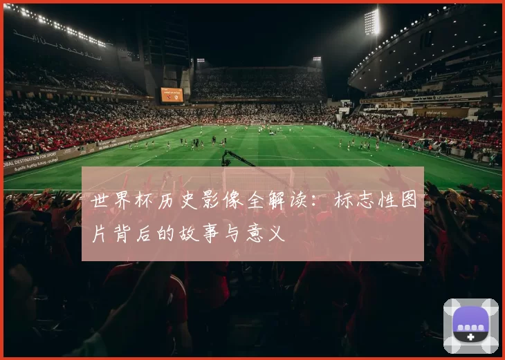 世界杯历史影像全解读:标志性图片背后的故事与意义