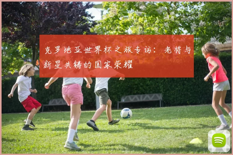 克罗地亚世界杯之旅专访：老将与新星共铸的国家荣耀