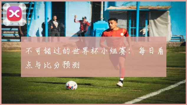 不可错过的世界杯小组赛：每日看点与比分预测