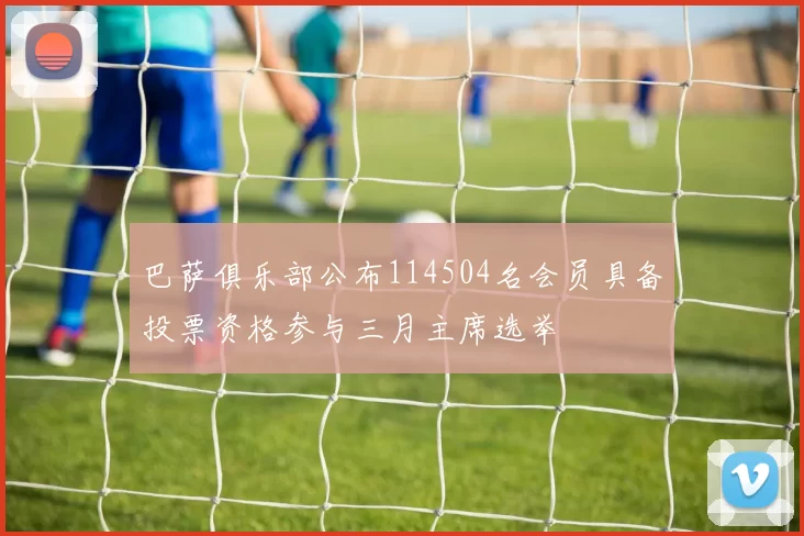 巴萨俱乐部公布114504名会员具备投票资格参与三月主席选举