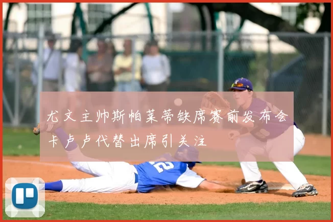 尤文主帅斯帕莱蒂缺席赛前发布会卡卢卢代替出席引关注