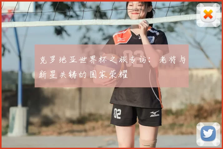 克罗地亚世界杯之旅专访：老将与新星共铸的国家荣耀