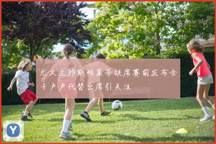 尤文主帅斯帕莱蒂缺席赛前发布会卡卢卢代替出席引关注