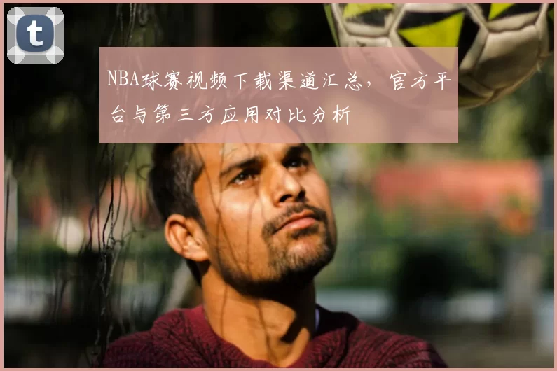 NBA球赛视频下载渠道汇总，官方平台与第三方应用对比分析