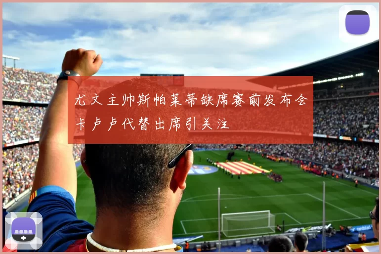 尤文主帅斯帕莱蒂缺席赛前发布会卡卢卢代替出席引关注