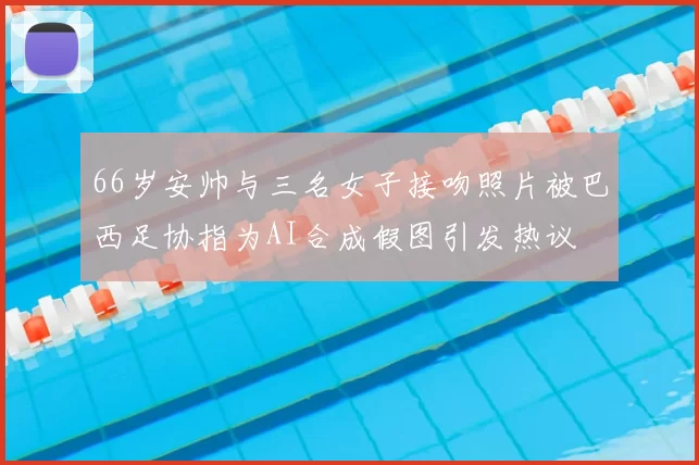 66岁安帅与三名女子接吻照片被巴西足协指为AI合成假图引发热议