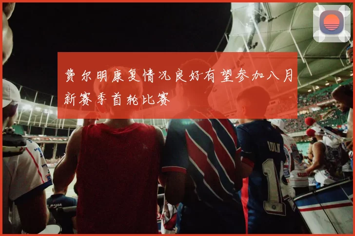 费尔明康复情况良好有望参加八月新赛季首轮比赛