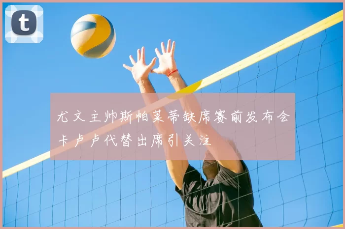 尤文主帅斯帕莱蒂缺席赛前发布会卡卢卢代替出席引关注