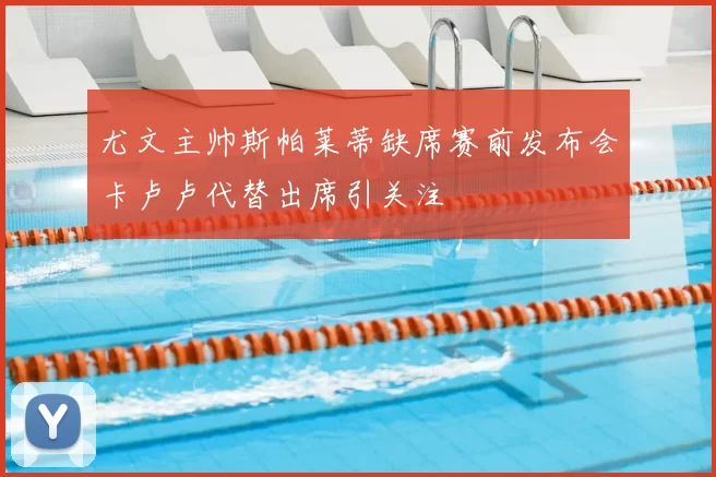 尤文主帅斯帕莱蒂缺席赛前发布会卡卢卢代替出席引关注