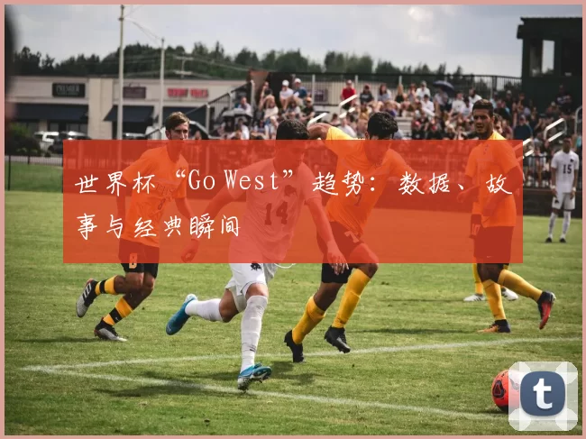 世界杯“Go West”趋势:数据、故事与经典瞬间