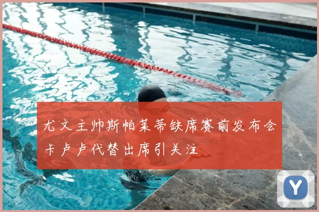 尤文主帅斯帕莱蒂缺席赛前发布会卡卢卢代替出席引关注