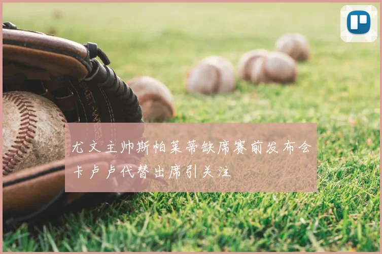 尤文主帅斯帕莱蒂缺席赛前发布会卡卢卢代替出席引关注
