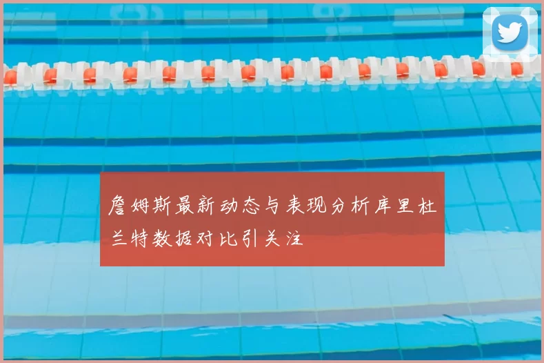 詹姆斯最新动态与表现分析库里杜兰特数据对比引关注