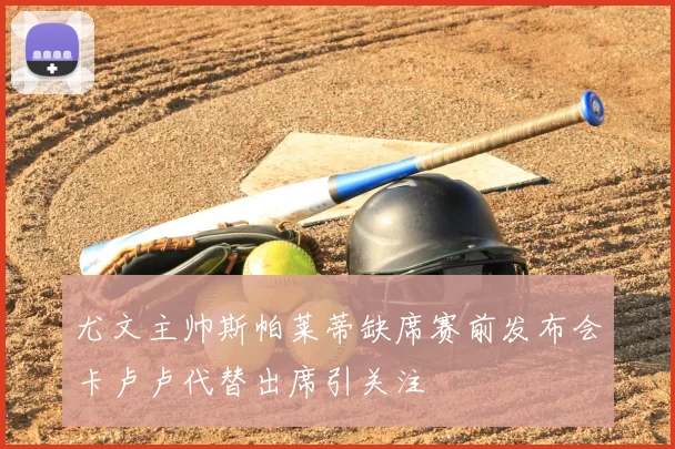 尤文主帅斯帕莱蒂缺席赛前发布会卡卢卢代替出席引关注