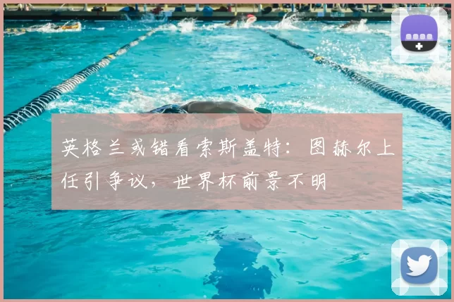 英格兰或错看索斯盖特：图赫尔上任引争议，世界杯前景不明