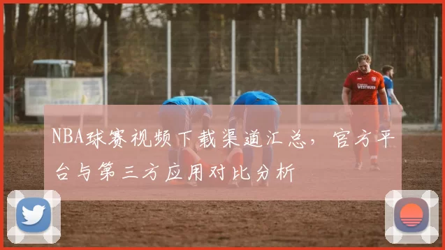 NBA球赛视频下载渠道汇总，官方平台与第三方应用对比分析
