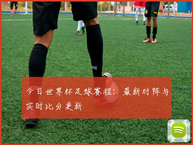 今日世界杯足球赛程：最新对阵与实时比分更新