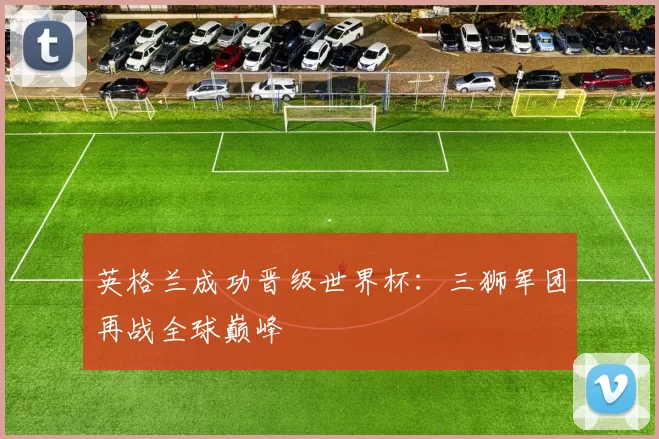 英格兰成功晋级世界杯：三狮军团再战全球巅峰