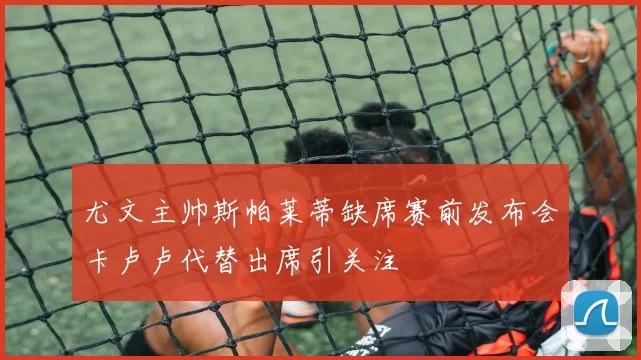 尤文主帅斯帕莱蒂缺席赛前发布会卡卢卢代替出席引关注