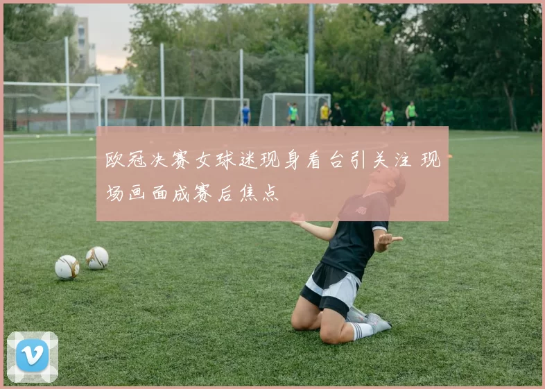 欧冠决赛女球迷现身看台引关注 现场画面成赛后焦点