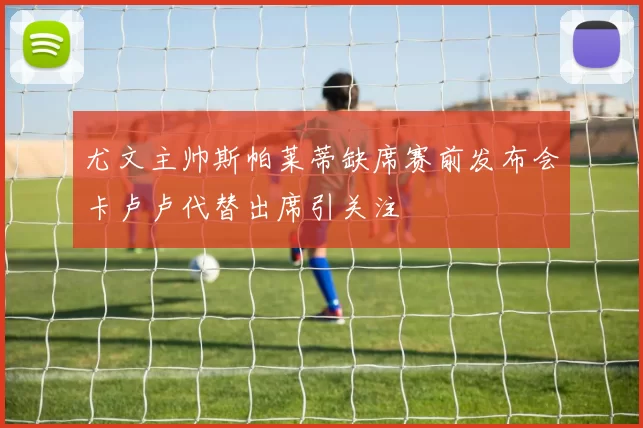 尤文主帅斯帕莱蒂缺席赛前发布会卡卢卢代替出席引关注
