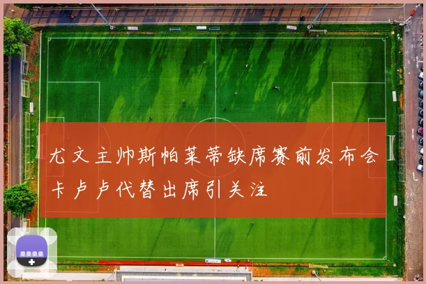 尤文主帅斯帕莱蒂缺席赛前发布会卡卢卢代替出席引关注