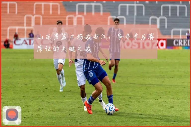 山东男篮主场战浙江，争夺季后赛席位的关键之战
