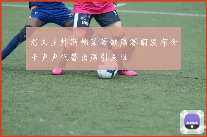 尤文主帅斯帕莱蒂缺席赛前发布会卡卢卢代替出席引关注
