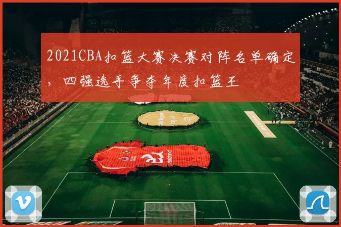 2021CBA扣篮大赛决赛对阵名单确定，四强选手争夺年度扣篮王