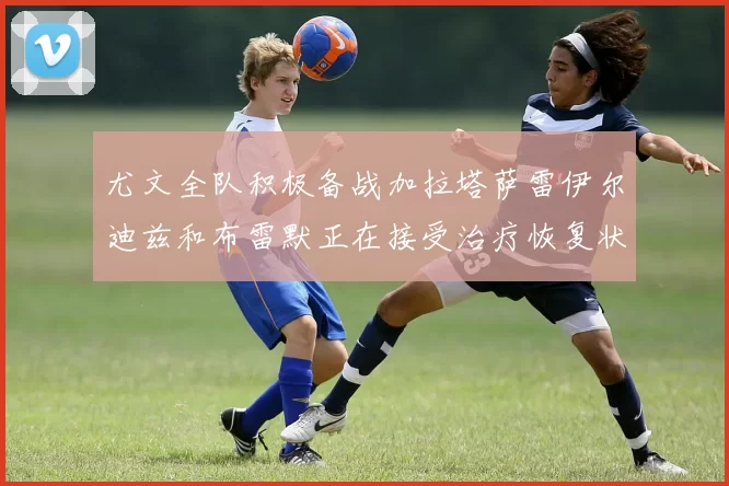 尤文全队积极备战加拉塔萨雷伊尔迪兹和布雷默正在接受治疗恢复状态