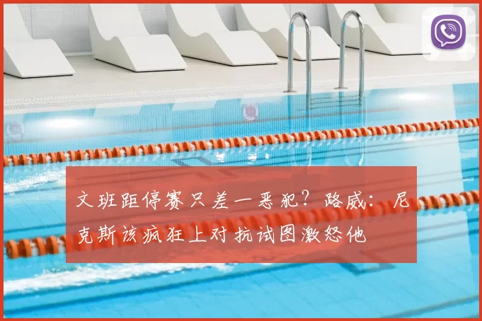 文班距停赛只差一恶犯？路威：尼克斯该疯狂上对抗试图激怒他