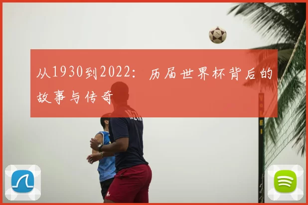 从1930到2022:历届世界杯背后的故事与传奇