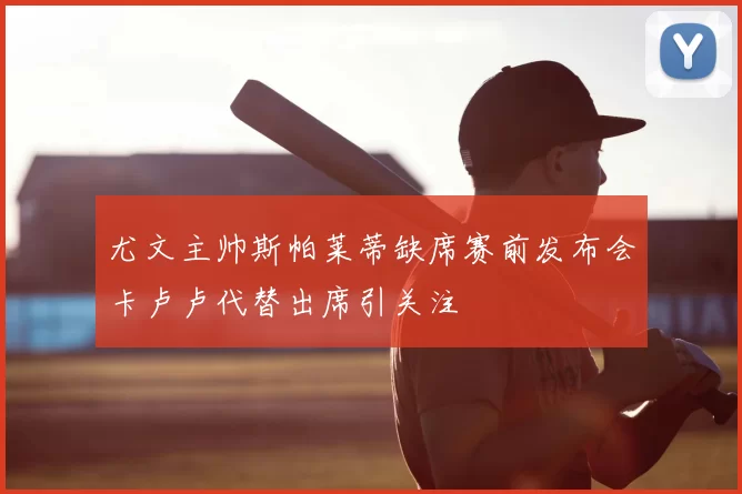 尤文主帅斯帕莱蒂缺席赛前发布会卡卢卢代替出席引关注