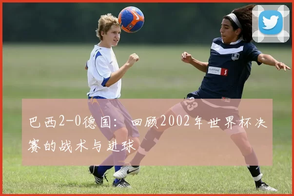 巴西2-0德国:回顾2002年世界杯决赛的战术与进球