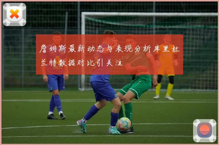 詹姆斯最新动态与表现分析库里杜兰特数据对比引关注