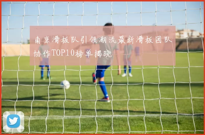 南京滑板队引领潮流最新滑板团队协作TOP10榜单揭晓