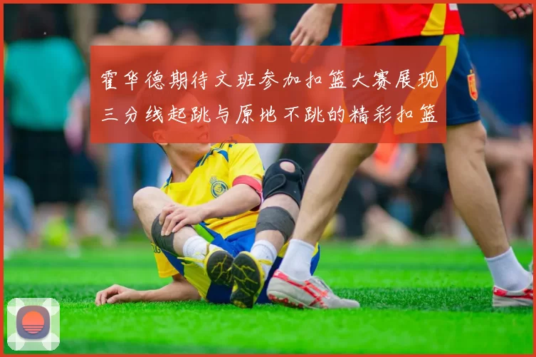霍华德期待文班参加扣篮大赛展现三分线起跳与原地不跳的精彩扣篮技巧