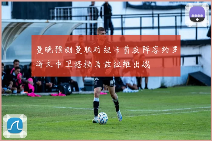 曼晚预测曼联对纽卡首发阵容约罗海文中卫搭档马兹拉维出战
