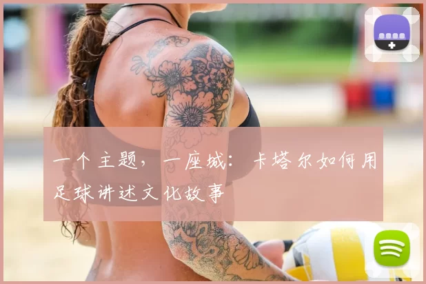 一个主题，一座城：卡塔尔如何用足球讲述文化故事
