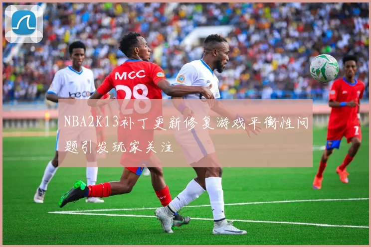 NBA2K13补丁更新修复游戏平衡性问题引发玩家关注