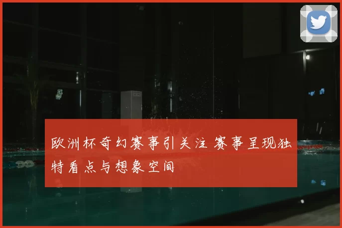欧洲杯奇幻赛事引关注 赛事呈现独特看点与想象空间