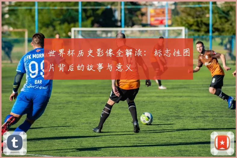 世界杯历史影像全解读:标志性图片背后的故事与意义