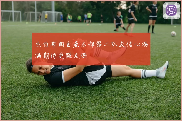 杰伦布朗自豪东部第二队友信心满满期待更强表现