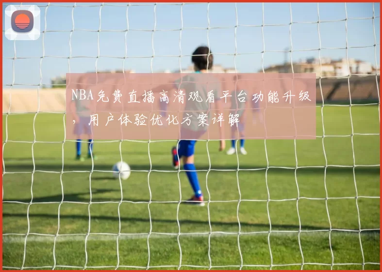 NBA免费直播高清观看平台功能升级，用户体验优化方案详解