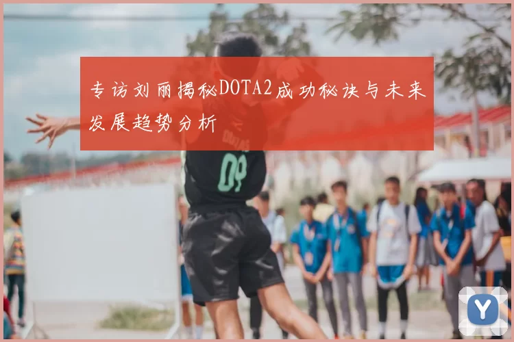 专访刘丽揭秘DOTA2成功秘诀与未来发展趋势分析