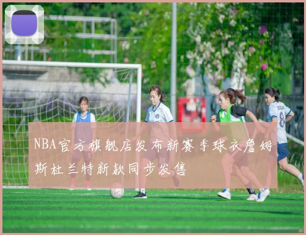 NBA官方旗舰店发布新赛季球衣詹姆斯杜兰特新款同步发售