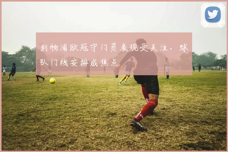 利物浦欧冠守门员表现受关注，球队门线安排成焦点