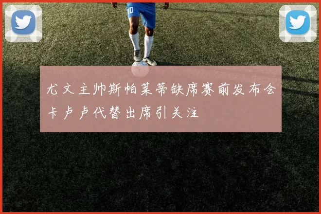 尤文主帅斯帕莱蒂缺席赛前发布会卡卢卢代替出席引关注