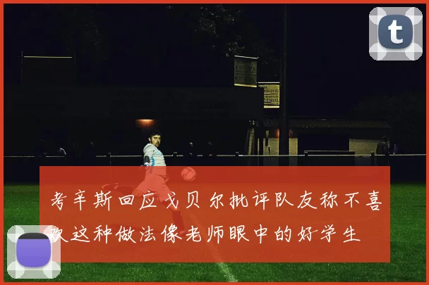 考辛斯回应戈贝尔批评队友称不喜欢这种做法像老师眼中的好学生