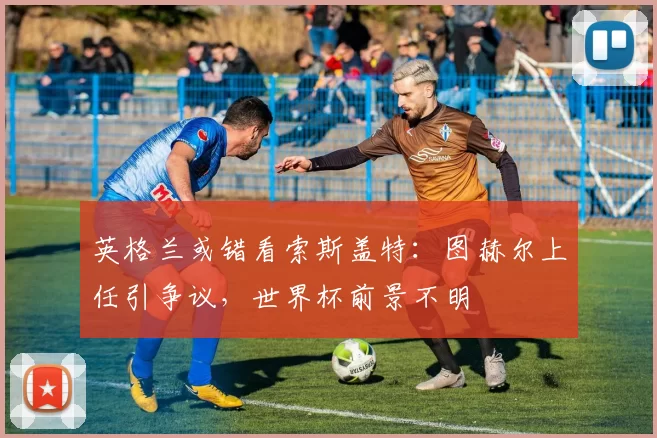 英格兰或错看索斯盖特：图赫尔上任引争议，世界杯前景不明